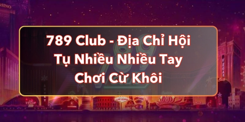 789 Club - Địa Chỉ Hội Tụ Nhiều Nhiều Tay Chơi Cừ Khôi