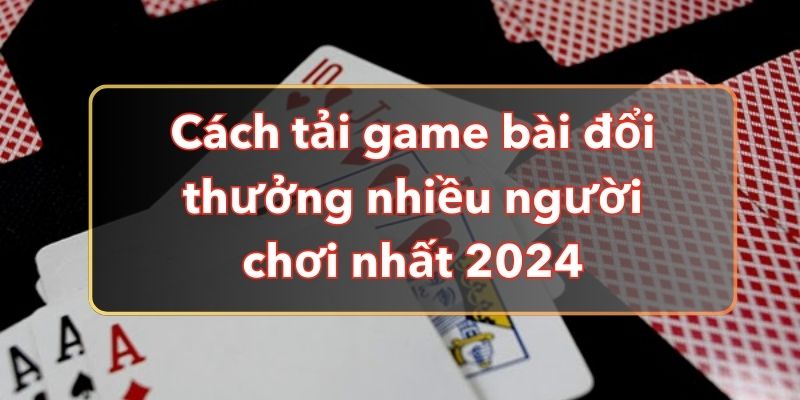 Cách Tải Game Bài Đổi Thưởng Nhiều Người Chơi Nhất 2024